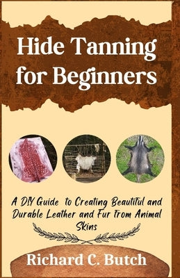 Hide Tanning for Beginners: A DIY Guide to Creating Beautiful and Durable Leather and Fur from Animal Skins by Butch, Richard C.