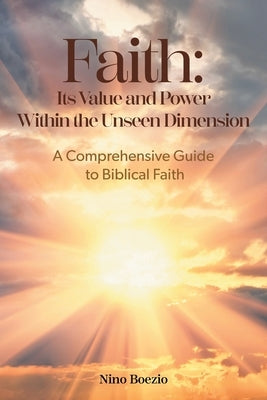 Faith: Its Value and Power Within the Unseen Dimension: A Comprehensive Guide to Biblical Faith by Boezio, Nino