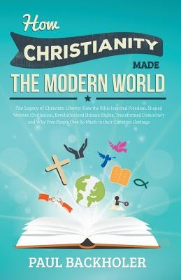 How Christianity Made the Modern World - The Legacy of Christian Liberty: How the Bible Inspired Freedom, Shaped Western Civilization, Revolutionized by Backholer, Paul