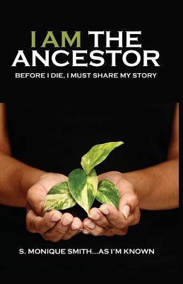 I Am The Ancestor: Before I Die, I Must Share My Story by Smith, S. Monique