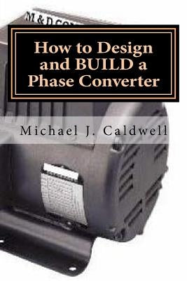 How to Design and build a Phase Converter: Save 50 precent on the cost, by doing it yourself by Caldwell, Michael J.