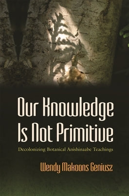 Our Knowledge Is Not Primitive: Decolonizing Botanical Anishinaabe Teachings by Geniusz, Wendy Makoons