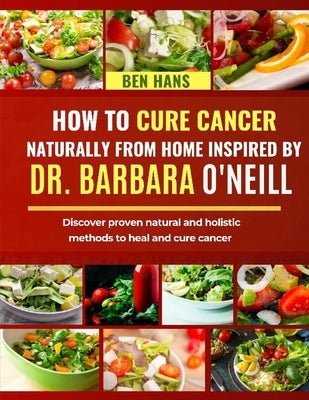 How to Cure Cancer Naturally from Home Inspired by Dr. Barbara O'Neill: Discover proven natural and holistic methods to heal and cure cancer by Hans, Ben