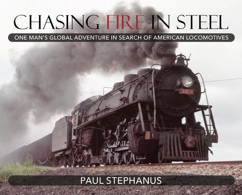 Chasing Fire in Steel: One Man's Global Adventure in Search of American Locomotives by Stephanus, Paul