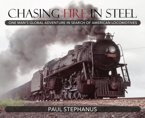 Chasing Fire in Steel: One Man's Global Adventure in Search of American Locomotives by Stephanus, Paul