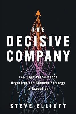 The Decisive Company: How High-Performance Organizations Connect Strategy to Execution by Elliott, Steve