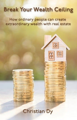 Break Your Wealth Ceiling: How ordinary people can create extraordinary wealth with real estate by Dy, Christian