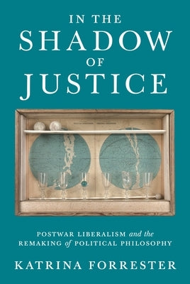 In the Shadow of Justice: Postwar Liberalism and the Remaking of Political Philosophy by Forrester, Katrina