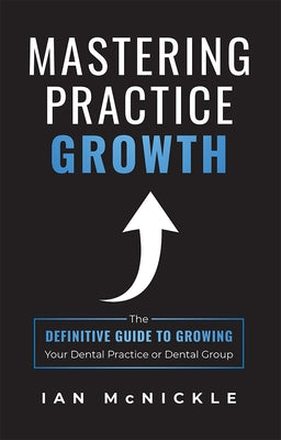 Mastering Practice Growth: The Definitive Guide to Growing Your Dental Practice or Dental Group by McNickle, Ian