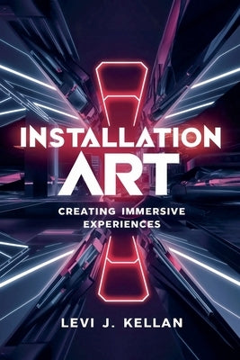 Installation Art: Creating Immersive Experiences by Kellan, Levi J.