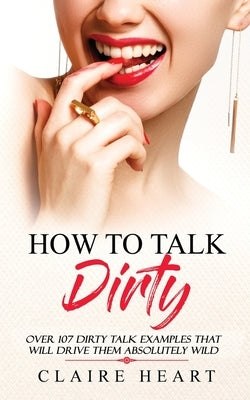 How To Talk Dirty: Over 107 Dirty Talk Examples That Will Drive Them Absolutely Wild by Heart, Claire