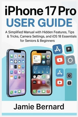 iPhone 17 Pro User Guide: A Simplified Manual with Hidden Features, Tips & Tricks, Camera Settings, and iOS 18 Essentials for Seniors & Beginners by Bernard, Jamie