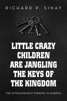 Little Crazy Children Are Jangling the Keys of the Kingdom: The Estrangement Epidemic in America by Sinay, Richard P.