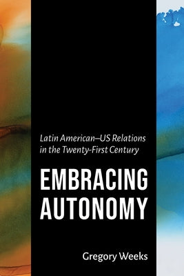 Embracing Autonomy: Latin American-Us Relations in the Twenty-First Century by Weeks, Gregory