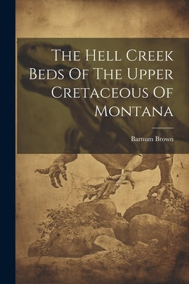 The Hell Creek Beds Of The Upper Cretaceous Of Montana by Brown, Barnum
