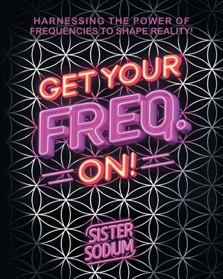 Get Your Freq. On!: Harnessing the Power of Frequencies to Shape Reality! by Sister Sodium