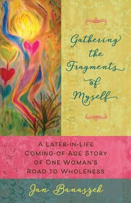 Gathering the Fragments of Myself: A Later-in-Life Coming-of-Age Story of One Woman's Road to Wholeness by Banaszek, Jan