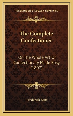 The Complete Confectioner: Or The Whole Art Of Confectionary Made Easy (1807) by Nutt, Frederick