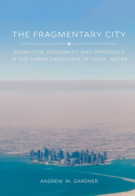 The Fragmentary City: Migration, Modernity, and Difference in the Urban Landscape of Doha, Qatar by Gardner, Andrew M.