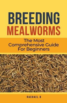 Breeding Mealworms: The Most Comprehensive Guide For Beginners by B, Rachael