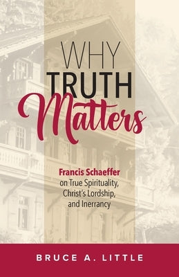 Why Truth Matters: Francis Schaeffer on True Spirituality, Christ's Lordship, and Inerrancy by Little, Bruce A.