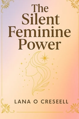 The Silent Feminine Power: Discover the Hidden Strength of Softness, Intuition, and Grace to Heal, Manifest, and Transform Your Life While Reclaiming by Creseell, Lana O.