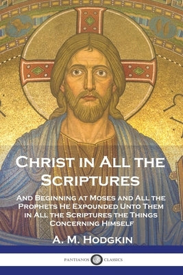 Christ in All the Scriptures: And Beginning at Moses and All the Prophets He Expounded Unto Them in All the Scriptures the Things Concerning Himself by Hodgkin, A. M.