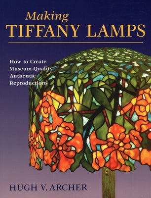 Making Tiffany Lamps: How to Create Museum-Quality Authentic Reproductions by Archer, Hugh V.