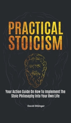 Practical Stoicism: Your Action Guide On How To Implement The Stoic Philosophy Into Your Own Life by Dillinger, David