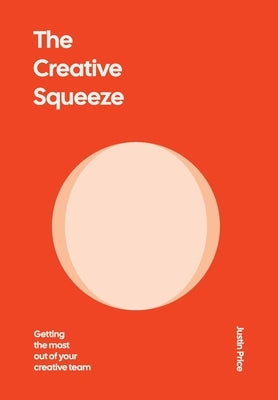 The Creative Squeeze: Getting the Most Out of Your Creative Team by Price, Justin