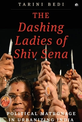 The Dashing Ladies Of Shiv Sena: Political Matronage In Urbanizing India by Bedi, Tarini