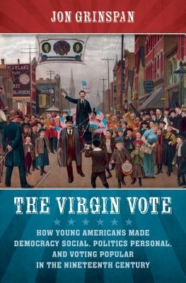 The Virgin Vote: How Young Americans Made Democracy Social, Politics Personal, and Voting Popular in the Nineteenth Century by Grinspan, Jon