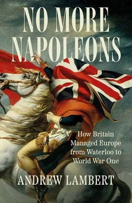 No More Napoleons: How Britain Managed Europe from Waterloo to World War One by Lambert, Andrew