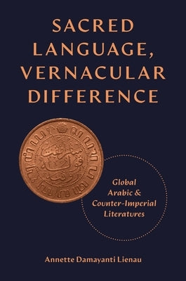Sacred Language, Vernacular Difference: Global Arabic and Counter-Imperial Literatures by Lienau, Annette Damayanti