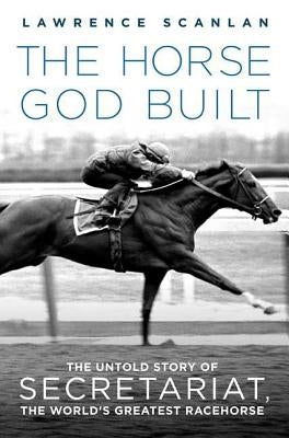The Horse God Built: The Untold Story of Secretariat, the World's Greatest Racehorse by Scanlan, Lawrence