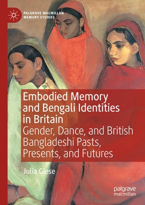 Embodied Memory and Bengali Identities in Britain: Gender, Dance, and British Bangladeshi Pasts, Presents, and Futures by Giese, Julia