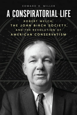 A Conspiratorial Life: Robert Welch, the John Birch Society, and the Revolution of American Conservatism by Miller, Edward H.