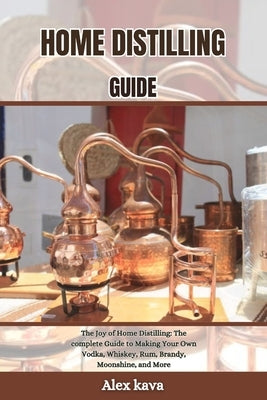 Home Distilling Guide: The Joy of Home Distilling: The complete Guide to Making Your Own Vodka, Whiskey, Rum, Brandy, Moonshine, and More by Kava, Alex