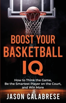 Boost Your Basketball IQ: How to Think the Game, Be the Smartest Player on the Court, and Win More by Calabrese, Jason