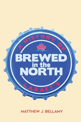 Brewed in the North: A History of Labatt's by Bellamy, Matthew J.