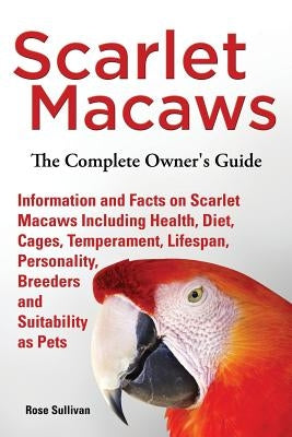 Scarlet Macaws, Information and Facts on Scarlet Macaws, The Complete Owner's Guide including Breeding, Lifespan, Personality, Cages, Temperament, Die by Sullivan, Rose