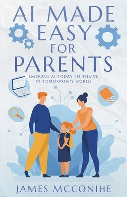 AI Made Easy for Parents: Embrace AI Today to Thrive in Tomorrow's World by McConihe, James