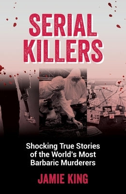 Serial Killers: Shocking True Stories of the World's Most Barbaric Murderers by King, Jamie