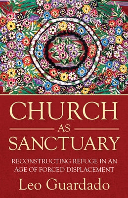 Church as Sanctuary: Reconstructing Refuge in an Age of Displacement by Guardado, Leo
