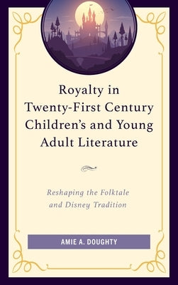Royalty in Twenty-First Century Children's and Young Adult Literature: Reshaping the Folktale and Disney Tradition by Doughty, Amie A.