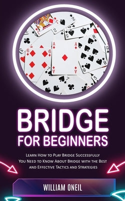 Bridge for Beginners: Learn How to Play Bridge Successfully (You Need to Know About Bridge with the Best and Effective Tactics and Strategie by Oneil, William