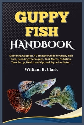 Guppy Fish Handbook: Mastering Guppies: A Complete Guide to Guppy Fish Care, Breeding Techniques, Tank Mates, Nutrition, Tank Setup, Health by B. Clark, William