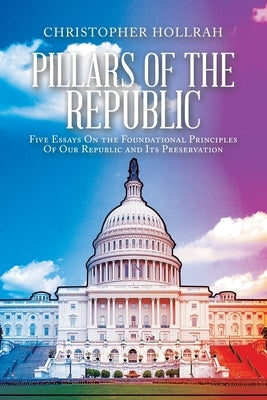 Pillars of the Republic: Five Essays On the Foundational Principles Of Our Republic and Its Preservation by Hollrah, Christopher