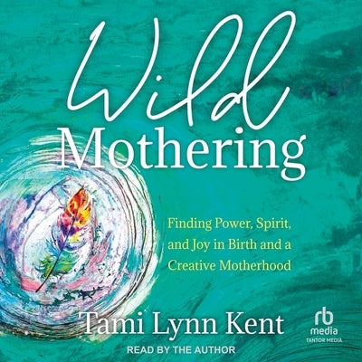 Wild Mothering: Finding Power, Spirit, and Joy in Birth and a Creative Motherhood by Kent, Tami Lynn