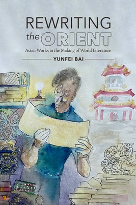 Rewriting the Orient: Asian Works in the Making of World Literature by Bai, Yunfei